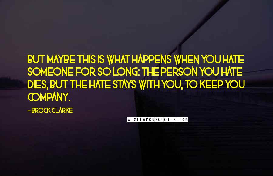 Brock Clarke quotes: But maybe this is what happens when you hate someone for so long: the person you hate dies, but the hate stays with you, to keep you company. Brock Clarke quotes: But maybe this is what happens when you hate someone for so long: the person you hate dies, but the hate stays with you, to keep you company.