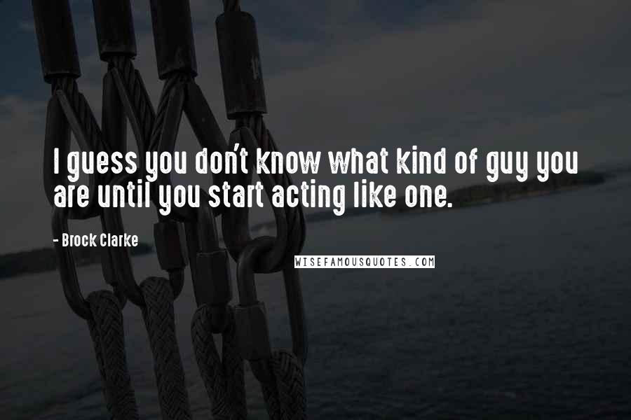 Brock Clarke quotes: I guess you don't know what kind of guy you are until you start acting like one.