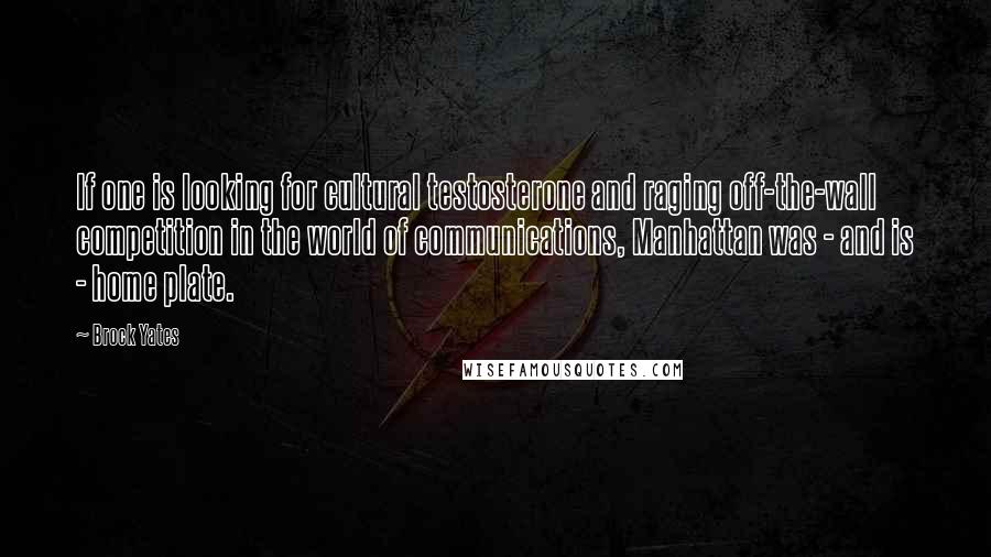 Brock Yates quotes: If one is looking for cultural testosterone and raging off-the-wall competition in the world of communications, Manhattan was - and is - home plate. Brock Yates quotes: If one is looking for cultural testosterone and raging off-the-wall competition in the world of communications, Manhattan was - and is - home plate.