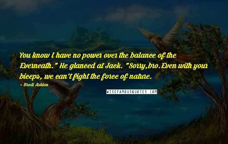 Brodi Ashton quotes: You know I have no power over the balance of the Everneath." He glanced at Jack. "Sorry,bro.Even with your biceps, we can't fight the force of nature.