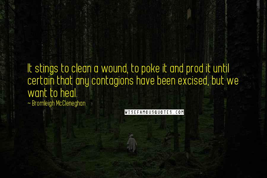 Bromleigh McCleneghan quotes: It stings to clean a wound, to poke it and prod it until certain that any contagions have been excised, but we want to heal. Bromleigh McCleneghan quotes: It stings to clean a wound, to poke it and prod it until certain that any contagions have been excised, but we want to heal.
