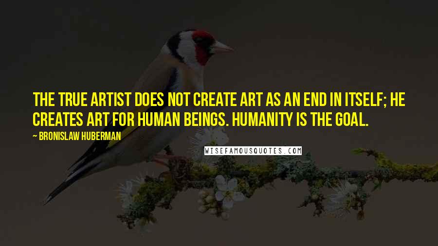 Bronislaw Huberman quotes: The true artist does not create art as an end in itself; he creates art for human beings. Humanity is the goal.