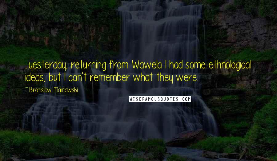 Bronislaw Malinowski quotes: ...yesterday, returning from Wawela I had some ethnological ideas, but I can't remember what they were.