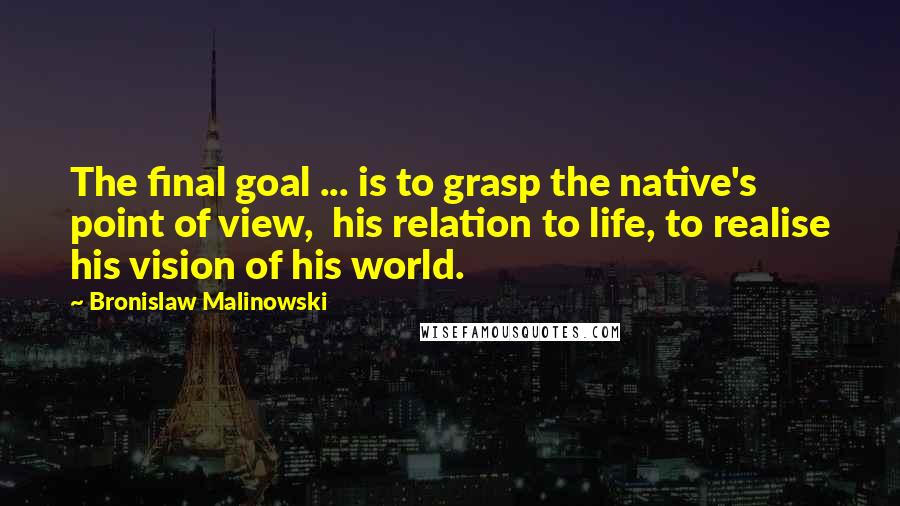 Bronislaw Malinowski quotes: The final goal ... is to grasp the native's point of view, his relation to life, to realise his vision of his world.