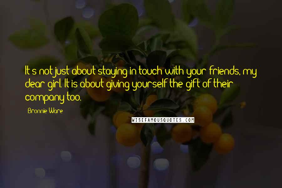 Bronnie Ware quotes: It's not just about staying in touch with your friends, my dear girl. It is about giving yourself the gift of their company too. Bronnie Ware quotes: It's not just about staying in touch with your friends, my dear girl. It is about giving yourself the gift of their company too.