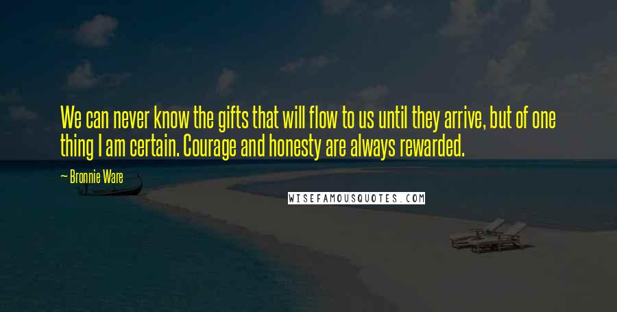 Bronnie Ware quotes: We can never know the gifts that will flow to us until they arrive, but of one thing I am certain. Courage and honesty are always rewarded. Bronnie Ware quotes: We can never know the gifts that will flow to us until they arrive, but of one thing I am certain. Courage and honesty are always rewarded.