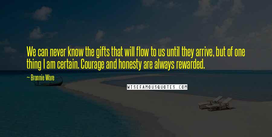 Bronnie Ware quotes: We can never know the gifts that will flow to us until they arrive, but of one thing I am certain. Courage and honesty are always rewarded.