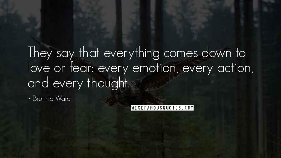 Bronnie Ware quotes: They say that everything comes down to love or fear: every emotion, every action, and every thought. Bronnie Ware quotes: They say that everything comes down to love or fear: every emotion, every action, and every thought.