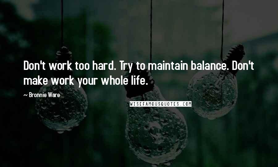 Bronnie Ware quotes: Don't work too hard. Try to maintain balance. Don't make work your whole life. Bronnie Ware quotes: Don't work too hard. Try to maintain balance. Don't make work your whole life.