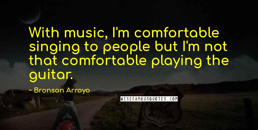 Bronson Arroyo quotes: With music, I'm comfortable singing to people but I'm not that comfortable playing the guitar.