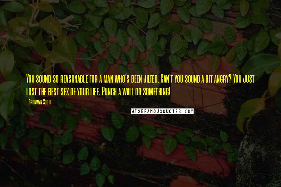 Bronwyn Scott quotes: You sound so reasonable for a man who's been jilted. Can't you sound a bit angry? You just lost the best sex of your life. Punch a wall or something! Bronwyn Scott quotes: You sound so reasonable for a man who's been jilted. Can't you sound a bit angry? You just lost the best sex of your life. Punch a wall or something!
