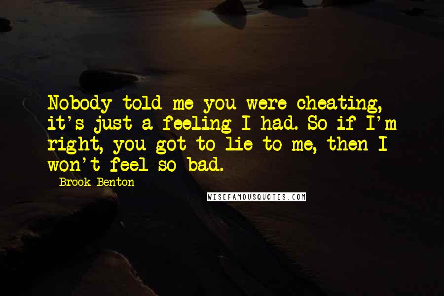 Brook Benton quotes: Nobody told me you were cheating, it's just a feeling I had. So if I'm right, you got to lie to me, then I won't feel so bad.