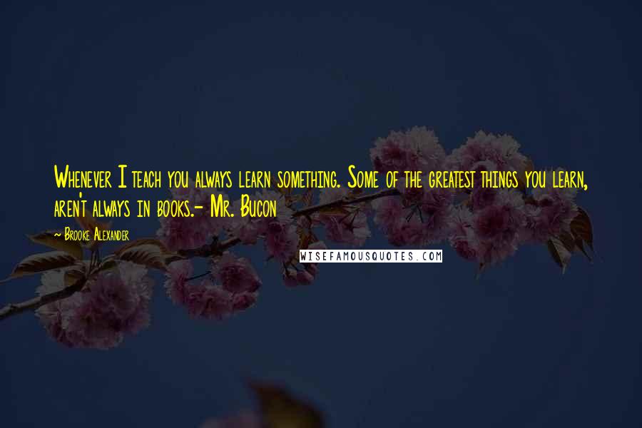 Brooke Alexander quotes: Whenever I teach you always learn something. Some of the greatest things you learn, aren't always in books.- Mr. Bucon