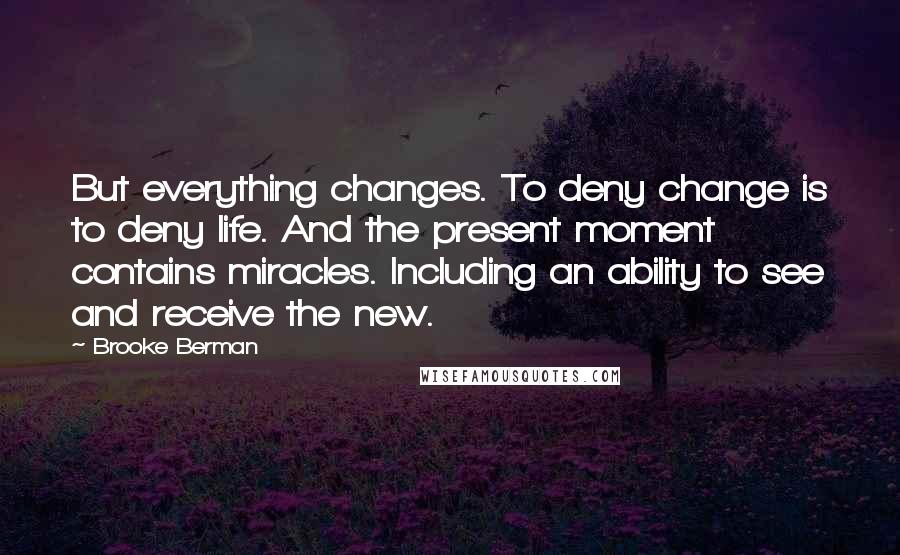 Brooke Berman quotes: But everything changes. To deny change is to deny life. And the present moment contains miracles. Including an ability to see and receive the new. Brooke Berman quotes: But everything changes. To deny change is to deny life. And the present moment contains miracles. Including an ability to see and receive the new.