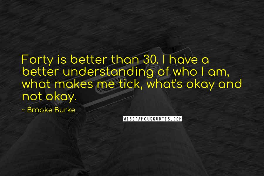 Brooke Burke quotes: Forty is better than 30. I have a better understanding of who I am, what makes me tick, what's okay and not okay.