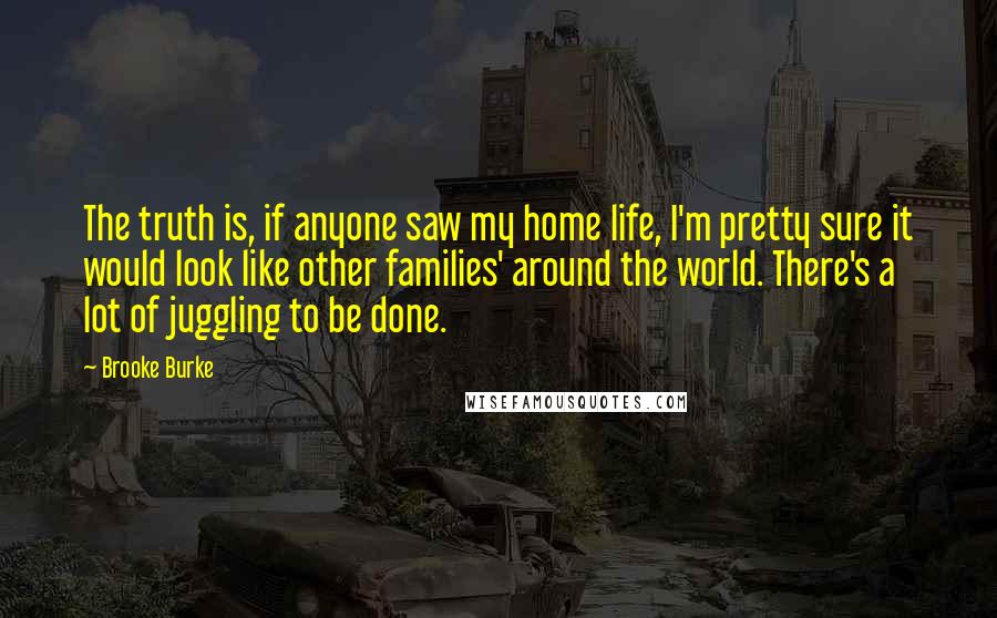 Brooke Burke quotes: The truth is, if anyone saw my home life, I'm pretty sure it would look like other families' around the world. There's a lot of juggling to be done.