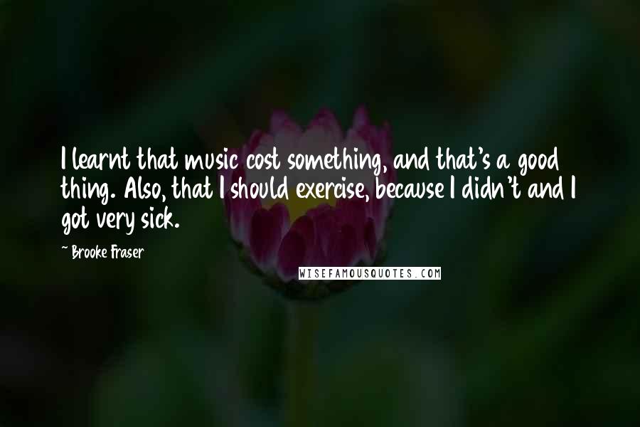 Brooke Fraser quotes: I learnt that music cost something, and that's a good thing. Also, that I should exercise, because I didn't and I got very sick. Brooke Fraser quotes: I learnt that music cost something, and that's a good thing. Also, that I should exercise, because I didn't and I got very sick.