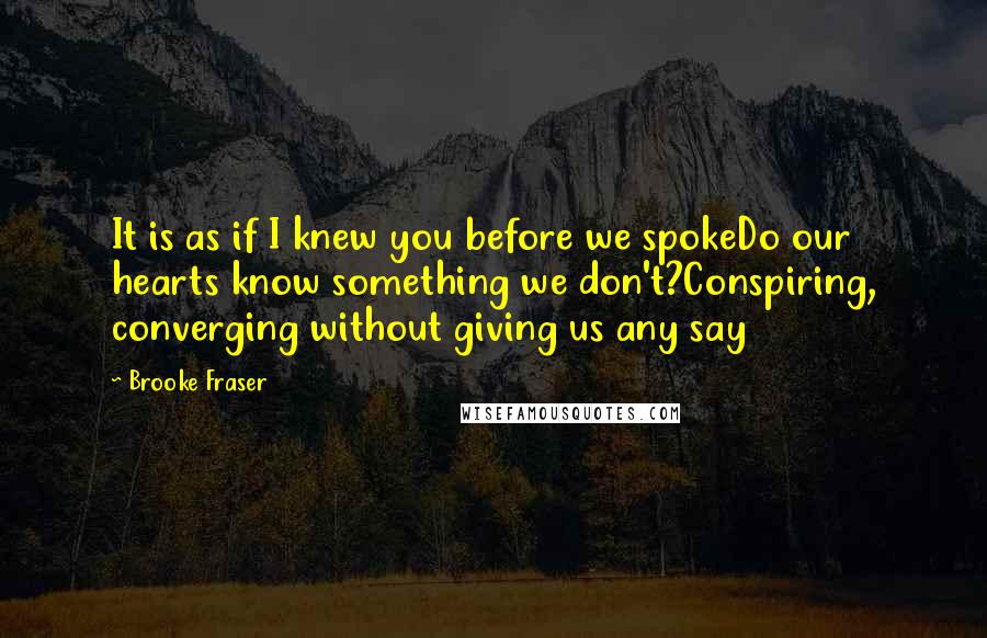 Brooke Fraser quotes: It is as if I knew you before we spokeDo our hearts know something we don't?Conspiring, converging without giving us any say Brooke Fraser quotes: It is as if I knew you before we spokeDo our hearts know something we don't?Conspiring, converging without giving us any say