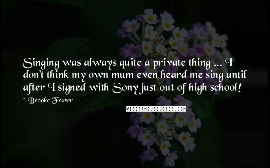 Brooke Fraser quotes: Singing was always quite a private thing ... I don't think my own mum even heard me sing until after I signed with Sony just out of high school! Brooke Fraser quotes: Singing was always quite a private thing ... I don't think my own mum even heard me sing until after I signed with Sony just out of high school!