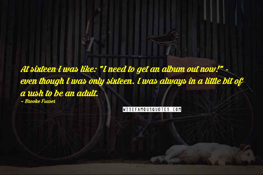 Brooke Fraser quotes: At sixteen I was like: "I need to get an album out now!" - even though I was only sixteen. I was always in a little bit of a rush Brooke Fraser quotes: At sixteen I was like: "I need to get an album out now!" - even though I was only sixteen. I was always in a little bit of a rush