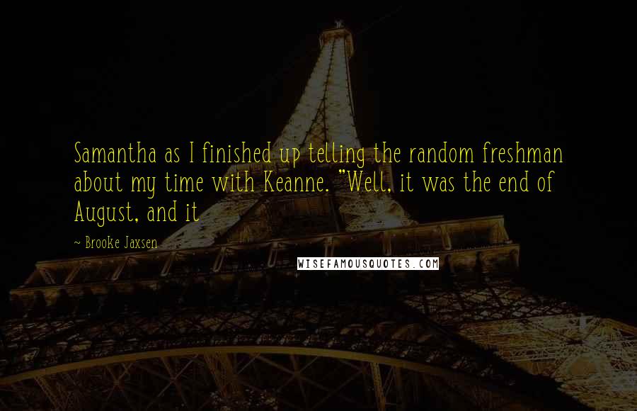 Brooke Jaxsen quotes: Samantha as I finished up telling the random freshman about my time with Keanne. "Well, it was the end of August, and it Brooke Jaxsen quotes: Samantha as I finished up telling the random freshman about my time with Keanne. "Well, it was the end of August, and it