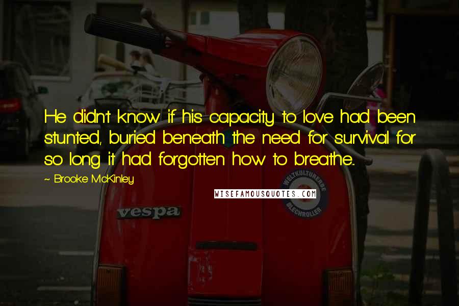 Brooke McKinley quotes: He didn't know if his capacity to love had been stunted, buried beneath the need for survival for so long it had forgotten how to breathe.... Brooke McKinley quotes: He didn't know if his capacity to love had been stunted, buried beneath the need for survival for so long it had forgotten how to breathe....