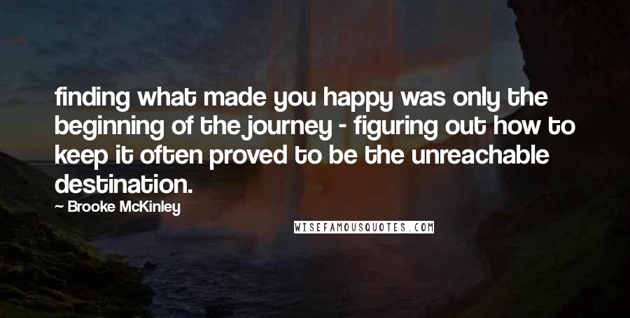 Brooke McKinley quotes: finding what made you happy was only the beginning of the journey - figuring out how to keep it often proved to be the unreachable destination.