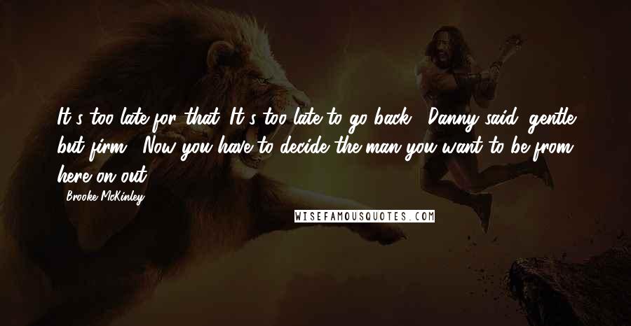Brooke McKinley quotes: It's too late for that. It's too late to go back," Danny said, gentle but firm. "Now you have to decide the man you want to be from here on Brooke McKinley quotes: It's too late for that. It's too late to go back," Danny said, gentle but firm. "Now you have to decide the man you want to be from here on