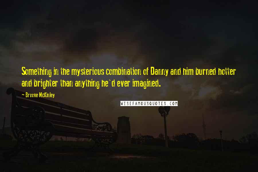 Brooke McKinley quotes: Something in the mysterious combination of Danny and him burned hotter and brighter than anything he'd ever imagined. Brooke McKinley quotes: Something in the mysterious combination of Danny and him burned hotter and brighter than anything he'd ever imagined.