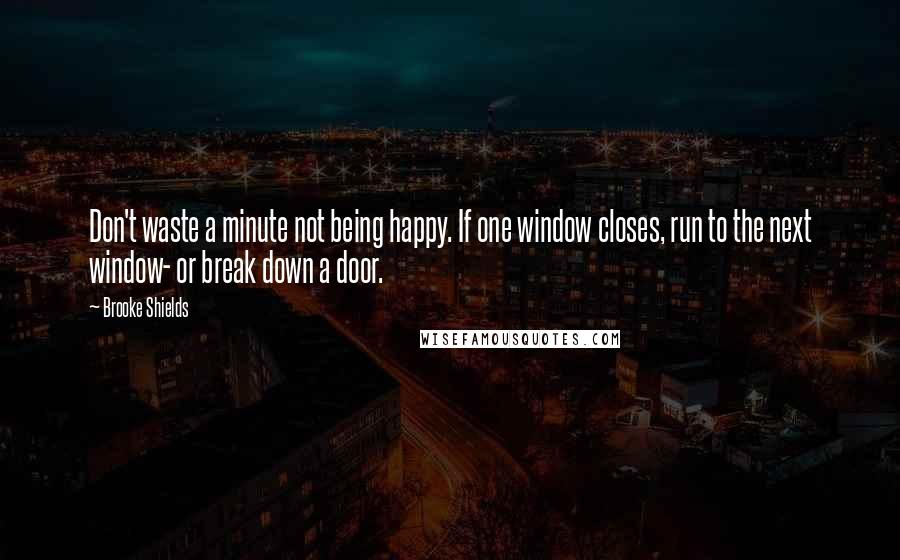 Brooke Shields quotes: Don't waste a minute not being happy. If one window closes, run to the next window- or break down a door.