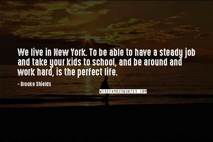 Brooke Shields quotes: We live in New York. To be able to have a steady job and take your kids to school, and be around and work hard, is the perfect life.