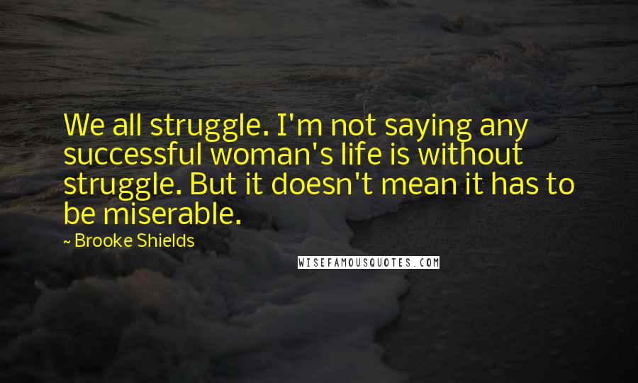 Brooke Shields quotes: We all struggle. I'm not saying any successful woman's life is without struggle. But it doesn't mean it has to be miserable.