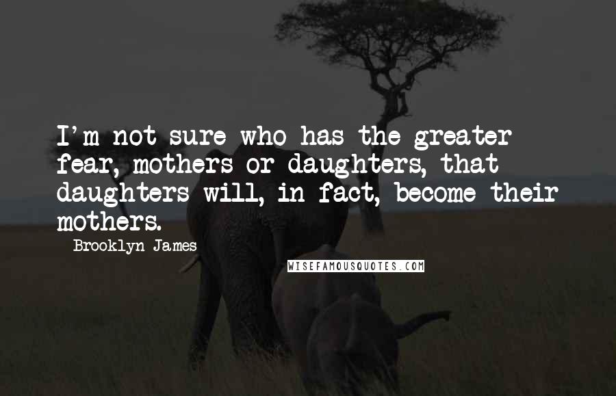 Brooklyn James quotes: I'm not sure who has the greater fear, mothers or daughters, that daughters will, in fact, become their mothers. Brooklyn James quotes: I'm not sure who has the greater fear, mothers or daughters, that daughters will, in fact, become their mothers.