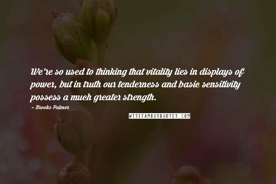 Brooks Palmer quotes: We're so used to thinking that vitality lies in displays of power, but in truth our tenderness and basic sensitivity possess a much greater strength.
