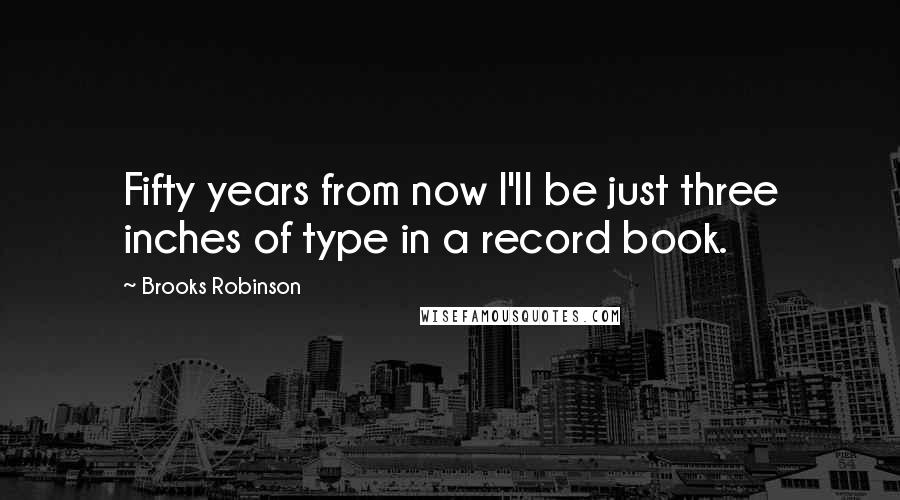 Brooks Robinson quotes: Fifty years from now I'll be just three inches of type in a record book.