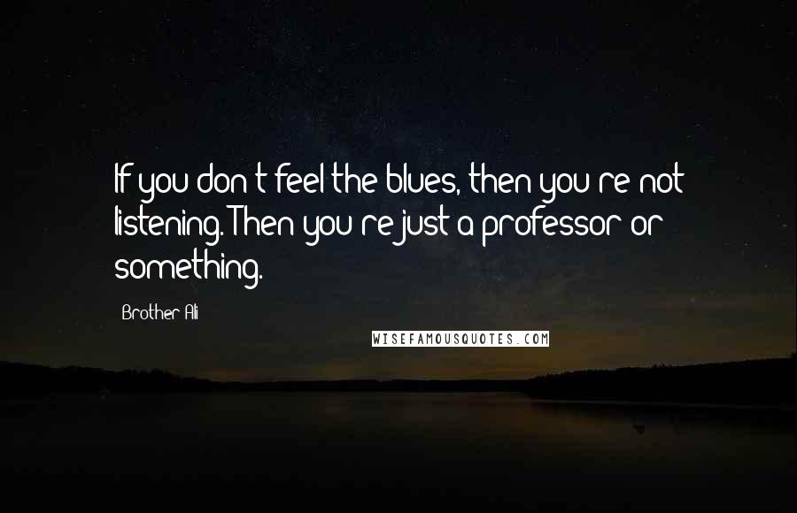 Brother Ali quotes: If you don't feel the blues, then you're not listening. Then you're just a professor or something.