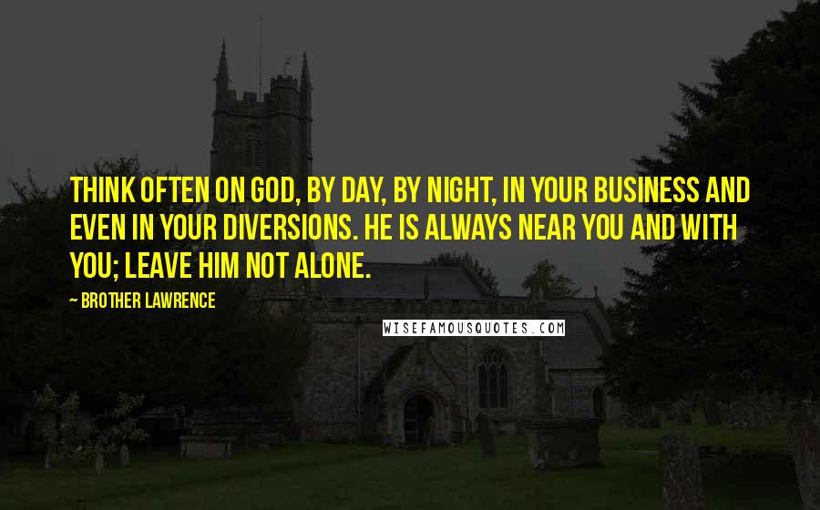 Brother Lawrence quotes: Think often on God, by day, by night, in your business and even in your diversions. He is always near you and with you; leave him not alone.