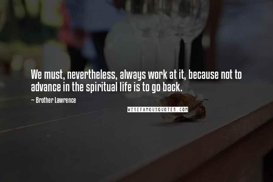 Brother Lawrence quotes: We must, nevertheless, always work at it, because not to advance in the spiritual life is to go back. Brother Lawrence quotes: We must, nevertheless, always work at it, because not to advance in the spiritual life is to go back.