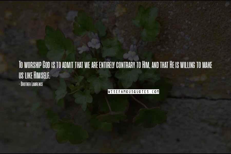 Brother Lawrence quotes: To worship God is to admit that we are entirely contrary to Him, and that He is willing to make us like Himself. Brother Lawrence quotes: To worship God is to admit that we are entirely contrary to Him, and that He is willing to make us like Himself.