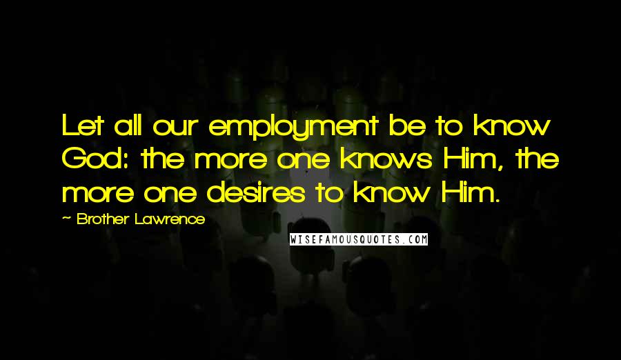 Brother Lawrence quotes: Let all our employment be to know God: the more one knows Him, the more one desires to know Him.