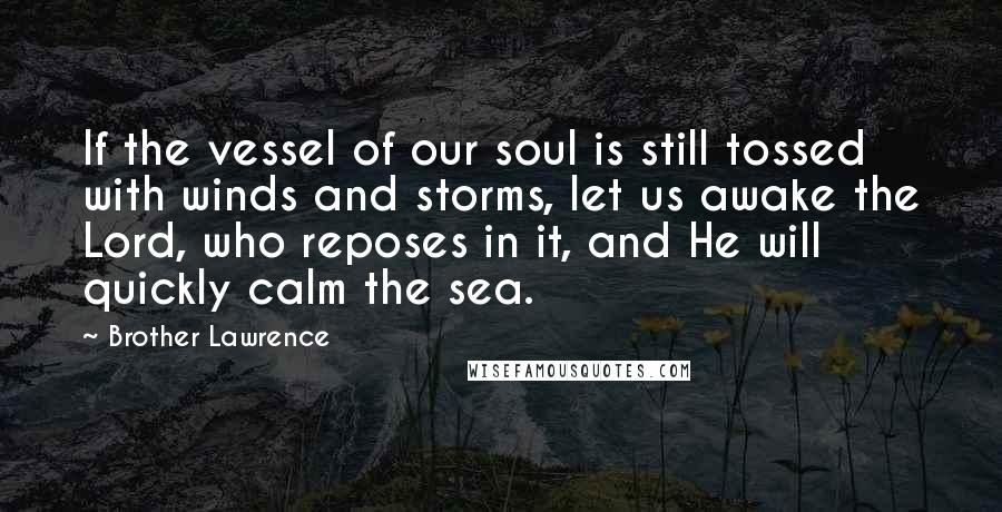 Brother Lawrence quotes: If the vessel of our soul is still tossed with winds and storms, let us awake the Lord, who reposes in it, and He will quickly calm the sea. Brother Lawrence quotes: If the vessel of our soul is still tossed with winds and storms, let us awake the Lord, who reposes in it, and He will quickly calm the sea.