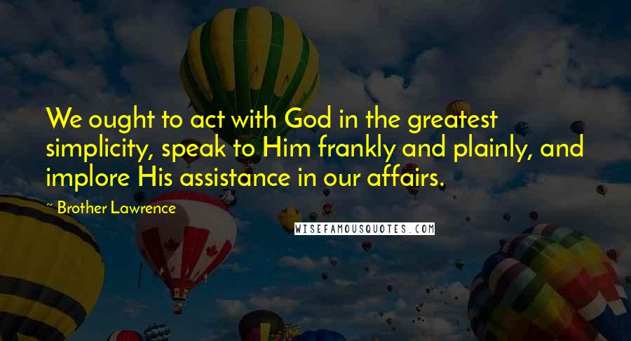 Brother Lawrence quotes: We ought to act with God in the greatest simplicity, speak to Him frankly and plainly, and implore His assistance in our affairs.