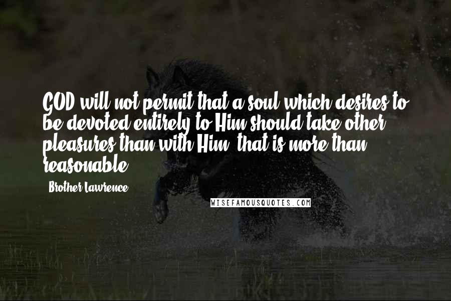 Brother Lawrence quotes: GOD will not permit that a soul which desires to be devoted entirely to Him should take other pleasures than with Him: that is more than reasonable. Brother Lawrence quotes: GOD will not permit that a soul which desires to be devoted entirely to Him should take other pleasures than with Him: that is more than reasonable.