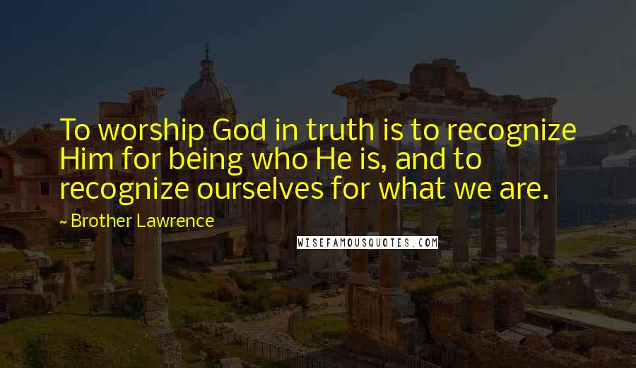 Brother Lawrence quotes: To worship God in truth is to recognize Him for being who He is, and to recognize ourselves for what we are.