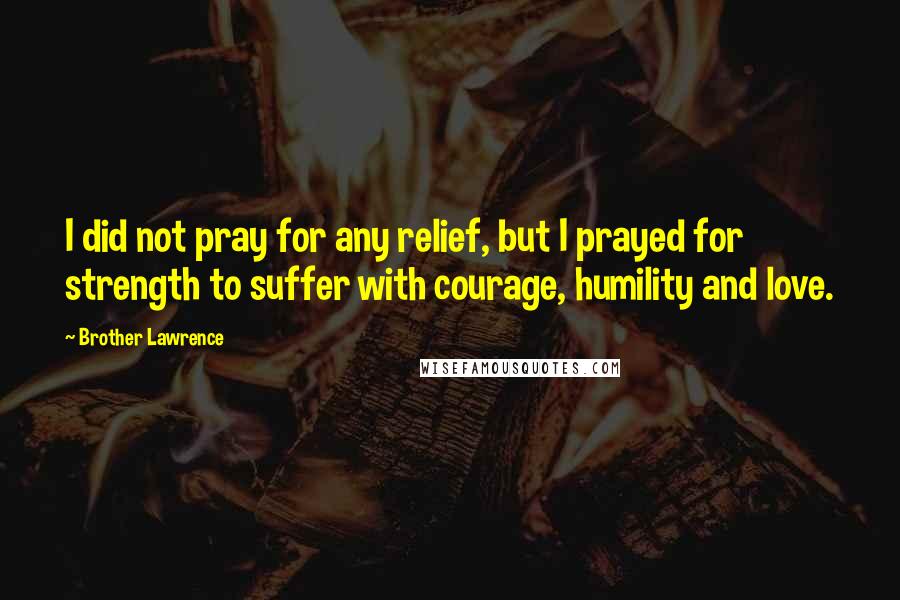 Brother Lawrence quotes: I did not pray for any relief, but I prayed for strength to suffer with courage, humility and love.