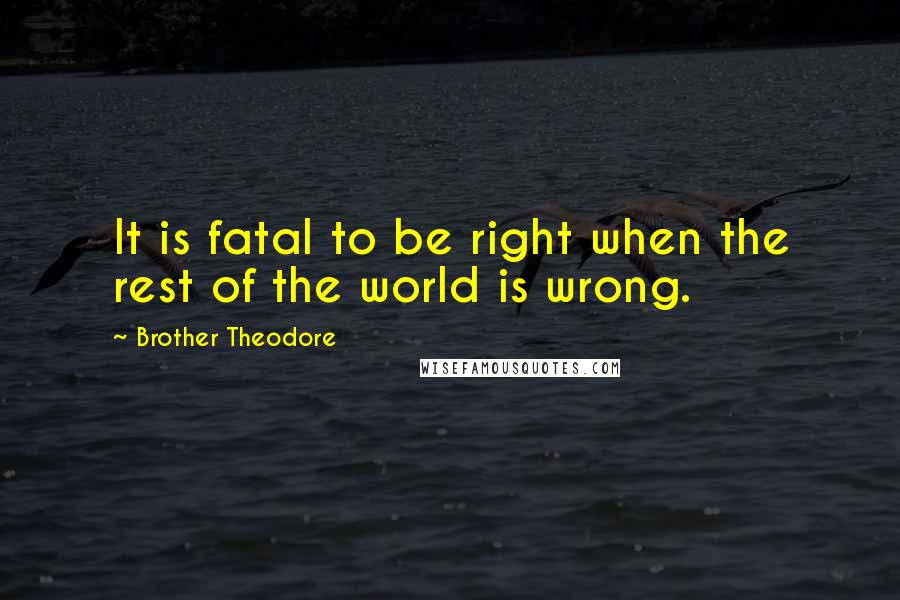 Brother Theodore quotes: It is fatal to be right when the rest of the world is wrong.