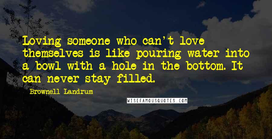 Brownell Landrum quotes: Loving someone who can't love themselves is like pouring water into a bowl with a hole in the bottom. It can never stay filled.