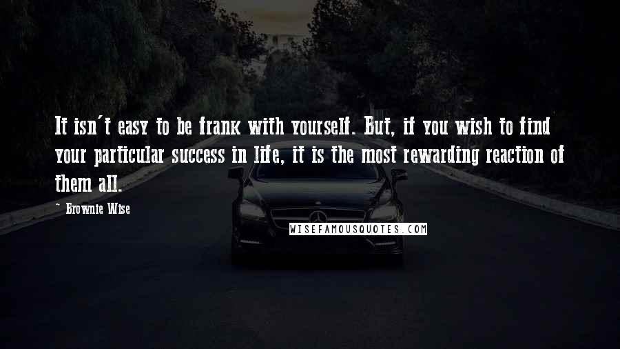 Brownie Wise quotes: It isn't easy to be frank with yourself. But, if you wish to find your particular success in life, it is the most rewarding reaction of them all. Brownie Wise quotes: It isn't easy to be frank with yourself. But, if you wish to find your particular success in life, it is the most rewarding reaction of them all.