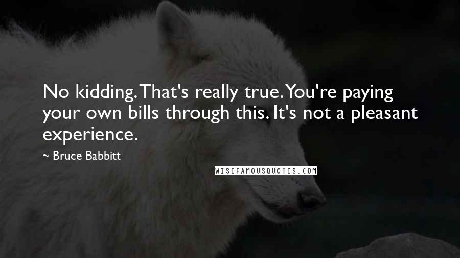 Bruce Babbitt quotes: No kidding. That's really true. You're paying your own bills through this. It's not a pleasant experience.