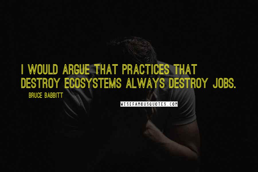 Bruce Babbitt quotes: I would argue that practices that destroy ecosystems always destroy jobs.